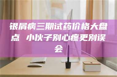 南安银屑病三期试药价格大盘点 小伙子别心疼更别误会 第1张