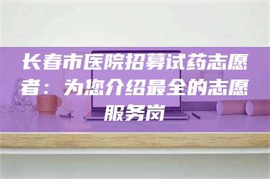 南安长春市医院招募试药志愿者：为您介绍最全的志愿服务岗 第1张