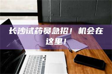 南安长沙试药员急招！机会在这里！ 第1张