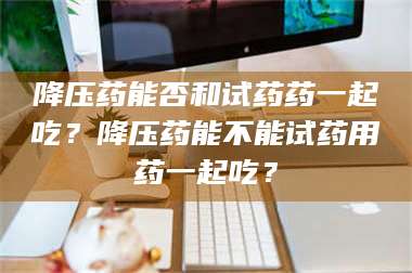 南安降压药能否和试药药一起吃？降压药能不能试药用药一起吃？ 第1张