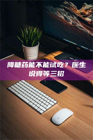 南安降糖药能不能试吃？医生说得等三招 第1张