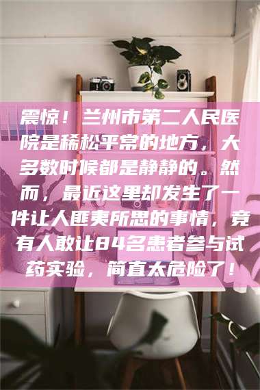 南安震惊！兰州市第二人民医院是稀松平常的地方，大多数时候都是静静的。然而，最近这里却发生了一件让人匪夷所思的事情，竟有人敢让84名患者参与试药实验，简直太危险了！
