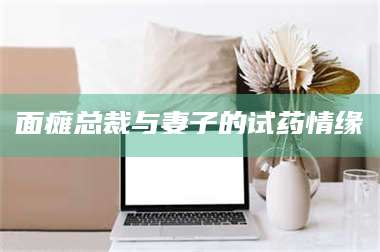 南安面瘫总裁与妻子的试药情缘 第1张