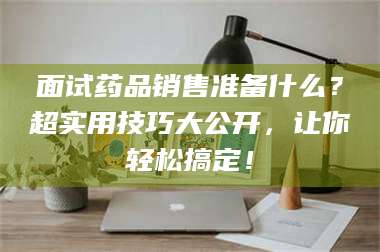 南安面试药品销售准备什么？超实用技巧大公开，让你轻松搞定！ 第1张