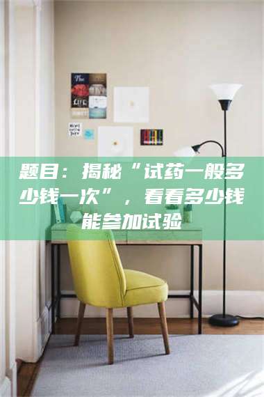 南安题目：揭秘“试药一般多少钱一次”，看看多少钱能参加试验 第1张