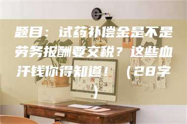 南安题目：试药补偿金是不是劳务报酬要交税？这些血汗钱你得知道！（28字） 第1张