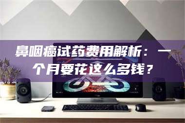 南安鼻咽癌试药费用解析：一个月要花这么多钱？ 第1张