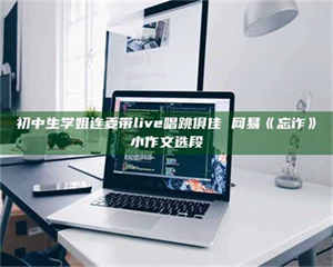 南安初中生学姐连麦带live唱跳俱佳 网易《忘诈》小作文选段 第1张