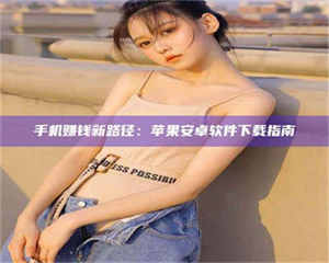 南安手机赚钱新路径：苹果安卓软件下载指南 第1张