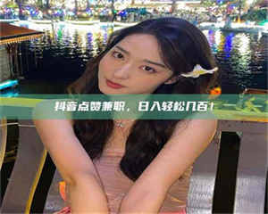 南安抖音点赞兼职，日入轻松几百！ 第1张