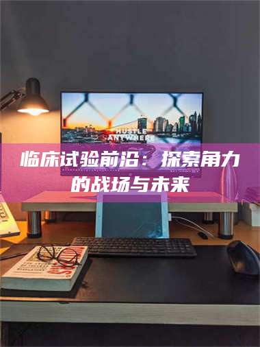 南安临床试验前沿：探索角力的战场与未来 第1张