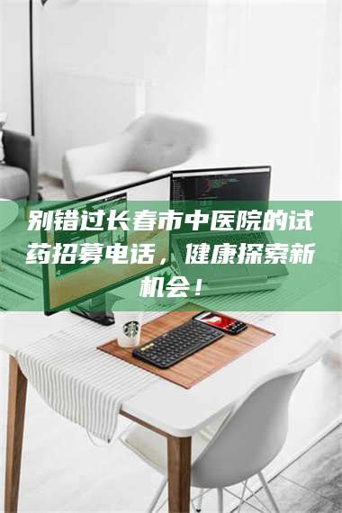 南安别错过长春市中医院的试药招募电话，健康探索新机会！ 第1张