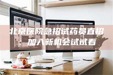南安北京医院急招试药员直招：加入新机会试试看 第1张