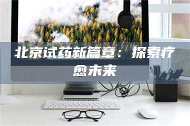 南安北京试药新篇章：探索疗愈未来 第1张