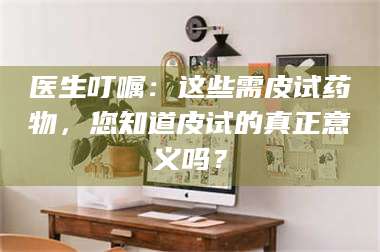 南安医生叮嘱：这些需皮试药物，您知道皮试的真正意义吗？ 第1张