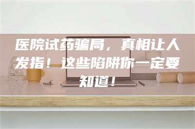 南安医院试药骗局，真相让人发指！这些陷阱你一定要知道！ 第1张