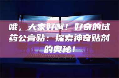 南安哦，大家好啊！好奇的试药公膏贴：探索神奇贴剂的奥秘！ 第1张