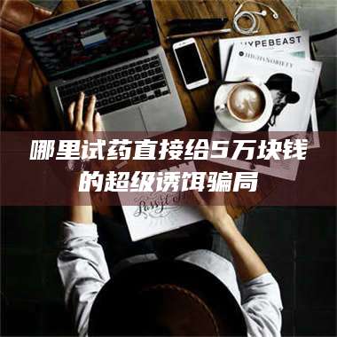 南安哪里试药直接给5万块钱的超级诱饵骗局 第1张