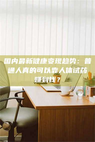 南安国内最新健康变现趋势：普通人真的可以靠人体试药赚到钱？ 第1张