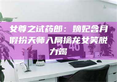 南安女尊之试药郎:嫡妃含月假扮天师入局擒龙女笑脱力竭 第1张 南安女尊之试药郎:嫡妃含月假扮天师入局擒龙女笑脱力竭 第1张