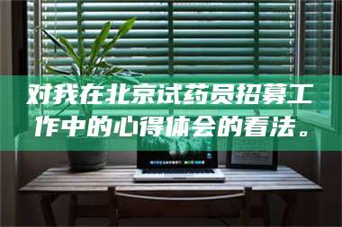 南安对我在北京试药员招募工作中的心得体会的看法。 第1张