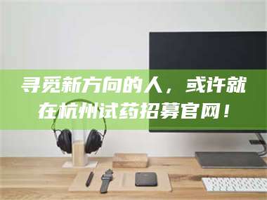 南安寻觅新方向的人,或许就在杭州试药招募官网! 第1张 南安寻觅新方向的人,或许就在杭州试药招募官网! 第1张