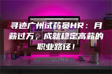 南安寻迹广州试药员HR:月薪过万,成就稳定高薪的职业路径! 第1张 南安寻迹广州试药员HR:月薪过万,成就稳定高薪的职业路径! 第1张