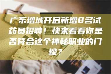 南安广东增城开启新增8名试药员招聘！快来看看你是否符合这个神秘职业的门槛？ 第1张