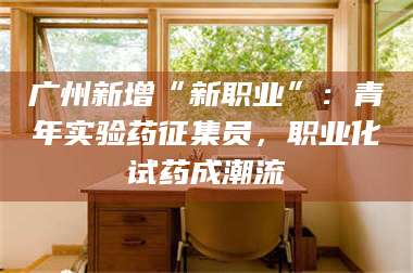 南安广州新增“新职业”：青年实验药征集员，职业化试药成潮流 第1张