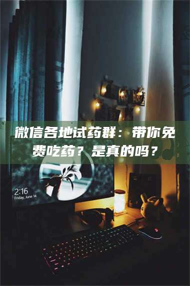 南安微信各地试药群：带你免费吃药？是真的吗？ 第1张