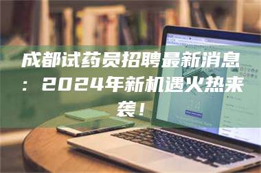 南安成都试药员招聘最新消息：2024年新机遇火热来袭！ 第1张