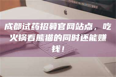 南安成都试药招募官网站点，吃火锅看熊猫的同时还能赚钱！ 第1张