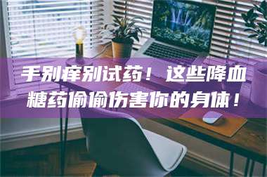 南安手别痒别试药！这些降血糖药偷偷伤害你的身体！ 第1张