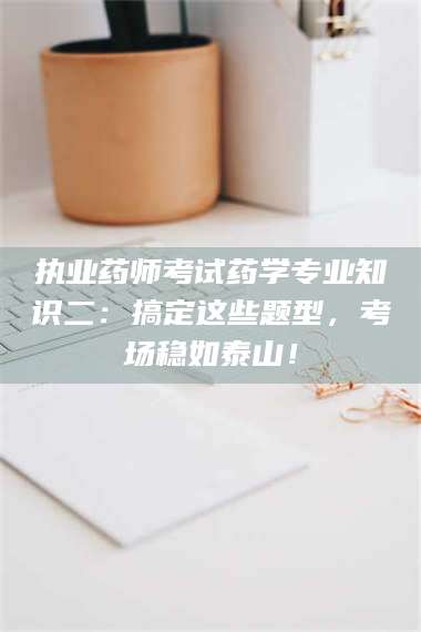 南安执业药师考试药学专业知识二:搞定这些题型,考场稳如泰山! 第1张 南安执业药师考试药学专业知识二:搞定这些题型,考场稳如泰山! 第1张