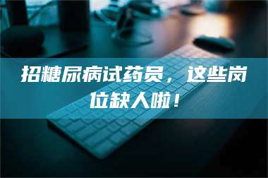南安招糖尿病试药员,这些岗位缺人啦! 第1张 南安招糖尿病试药员,这些岗位缺人啦! 第1张