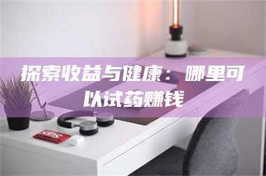 南安探索收益与健康:哪里可以试药赚钱 第1张 南安探索收益与健康:哪里可以试药赚钱 第1张