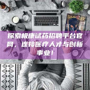 南安探索极康试药招聘平台官网，连接医疗人才与创新事业！ 第1张