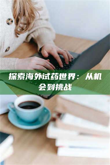 南安探索海外试药世界：从机会到挑战 第1张