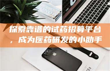 南安探索靠谱的试药招募平台,成为医药研发的小助手 第1张 南安探索靠谱的试药招募平台,成为医药研发的小助手 第1张
