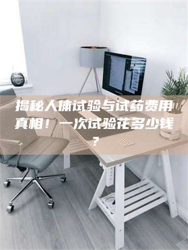 南安揭秘人体试验与试药费用真相！一次试验花多少钱？ 第1张