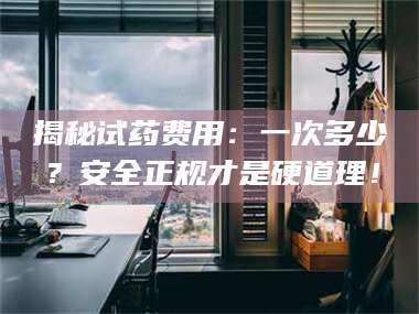 南安揭秘试药费用：一次多少？安全正规才是硬道理！ 第1张