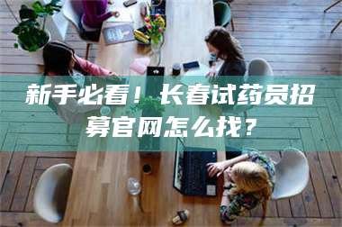 南安新手必看！长春试药员招募官网怎么找？ 第1张