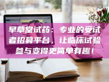 南安早草堂试药：专业的受试者招募平台，让临床试验参与变得更简单有趣！ 第1张