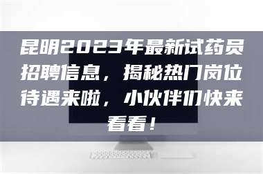 南安昆明2023年最新试药员招聘信息，揭秘热门岗位待遇来啦，小伙伴们快来看看！ 第1张